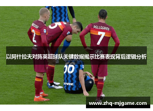 以阿什拉夫对阵英超球队关键数据揭示比赛表现背后逻辑分析