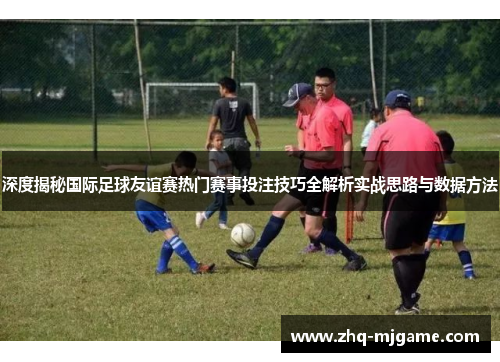深度揭秘国际足球友谊赛热门赛事投注技巧全解析实战思路与数据方法 深度揭秘国际足球友谊赛热门赛事投注技巧全解析实战思路与数据方法