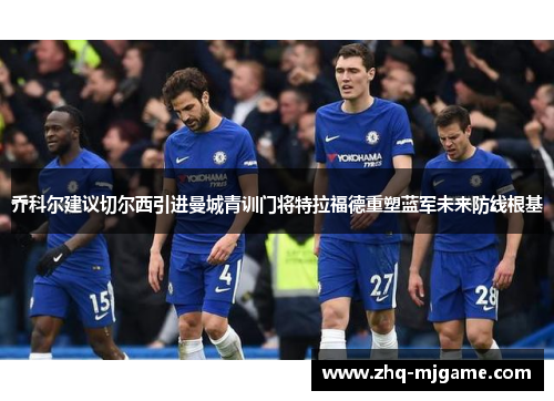 乔科尔建议切尔西引进曼城青训门将特拉福德重塑蓝军未来防线根基