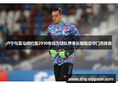 卢宁与皇马续约至2030年将为球队带来长期稳定守门员阵容