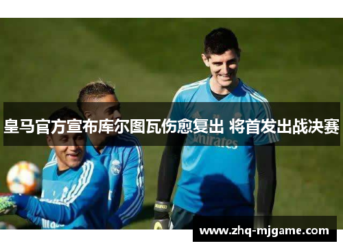 皇马官方宣布库尔图瓦伤愈复出 将首发出战决赛