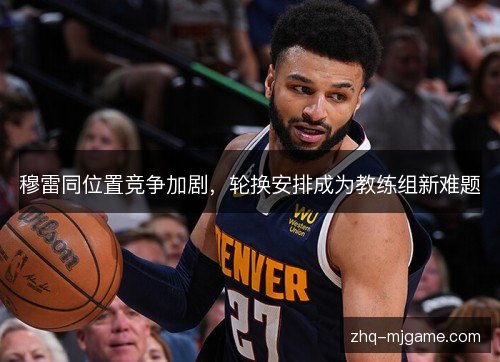 穆雷同位置竞争加剧,轮换安排成为教练组新难题 穆雷同位置竞争加剧,轮换安排成为教练组新难题