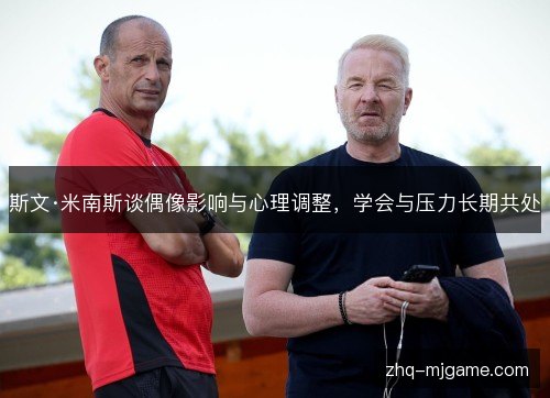 斯文·米南斯谈偶像影响与心理调整,学会与压力长期共处 斯文·米南斯谈偶像影响与心理调整,学会与压力长期共处
